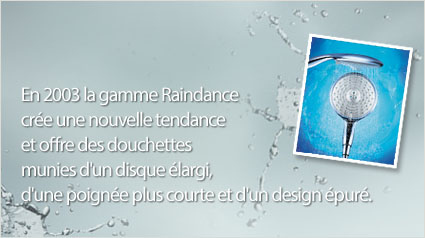 En 2003 la gamme Raindance crée une nouvelle tendance et offre des douchettes munies d'un disque élargi, d'une poignée plus courte et d'un design épuré