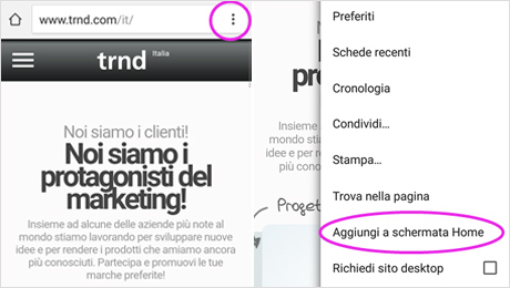 Per Android: aprire il sito trnd nel proprio browser e cliccare sui tre puntini in alto a destra. Scegliere "Aggiungi a schermata Home"... 