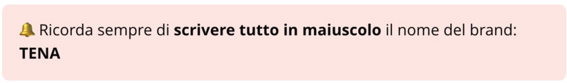 Ricorda sempre di scrivere tutto in maiuscolo il nome del brand: TENA